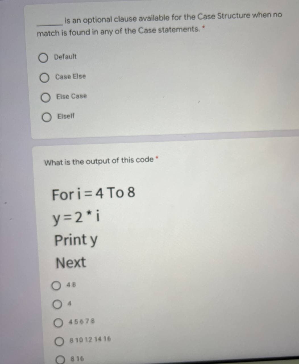 is an optional clause available for the Case Structure when no
match is found in any of the Case statements."
O Default
Case Else
Else Case
O Elself
What is the output of this code *
For i= 4 To 8
y=2* i
Print y
Next
48
4.
45678
810 12 14 16
816
