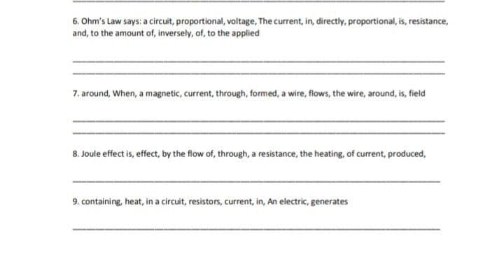 6. Ohm's Law says: a circuit, proportional, voltage, The current, in, directly, proportional, is, resistance,
and, to the amount of, inversely, of, to the applied
7. around, When, a magnetic, current, through, formed, a wire, flows, the wire, around, is, field
8. Joule effect is, effect, by the flow of, through, a resistance, the heating, of current, produced,
9. containing, heat, in a circuit, resistors, current, in, An electric, generates
