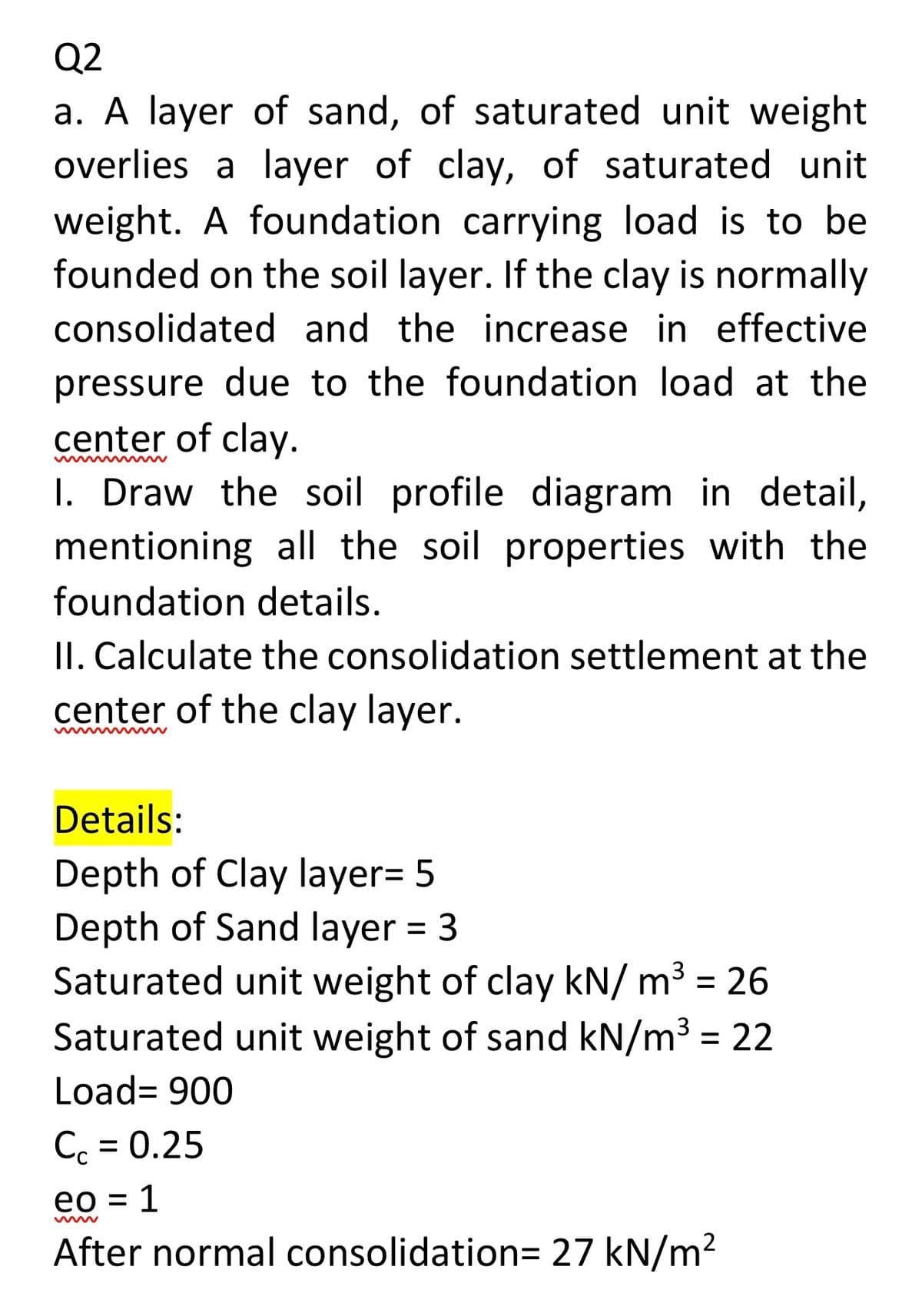 Q2
a. A layer of sand, of saturated unit weight
overlies a layer of clay, of saturated unit
weight. A foundation carrying load is to be
founded on the soil layer. If the clay is normally
consolidated and the increase in effective
pressure due to the foundation load at the
center of clay.
I. Draw the soil profile diagram in detail,
mentioning all the soil properties with the
foundation details.
II. Calculate the consolidation settlement at the
center of the clay layer.
Details:
Depth of Clay layer= 5
Depth of Sand layer = 3
Saturated unit weight of clay kN/ m³ = 26
Saturated unit weight of sand kN/m³ = 22
3
Load= 900
Cc = 0.25
eo = 1
After normal consolidation= 27 kN/m2
