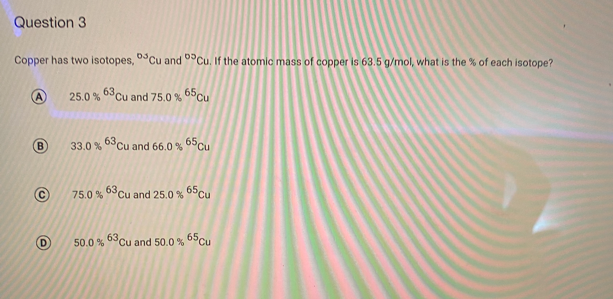 Question 3
Copper has two isotopes, 0°Cu and 0°Cu. If the atomic mass of copper is 63.5 g/mol, what is the % of each isotope?
25.0 % 63Cu and 75.0 % 65Cu
B)
63 cu
33.0 %
and 66.0 % 65Cu
63 cu
75.0 %
and 25.0 % 65cu
63
50.0 %
Cu and 50.0 % 65Cu
