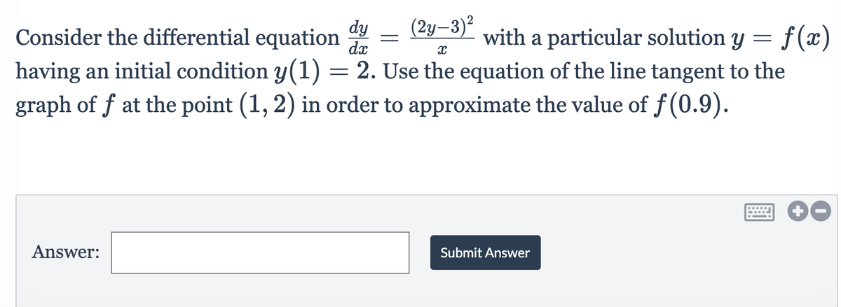 dy
Consider the differential equation
dx
(2y–3)²
with a particular solution y =
f(x)
having an initial condition y(1) = 2. Use the equation of the line tangent to the
graph of f at the point (1, 2) in order to approximate the value of f(0.9).
Answer:
Submit Answer
