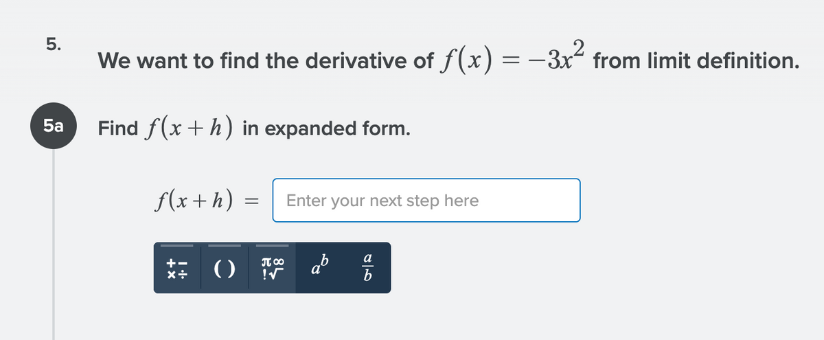 5.
We want to find the derivative of f(x) = –3x“ from limit definition.
5a
Find f(x +h) in expanded form.
f(x+h) =
Enter your next step here
ab
a
+-
T 00
()
