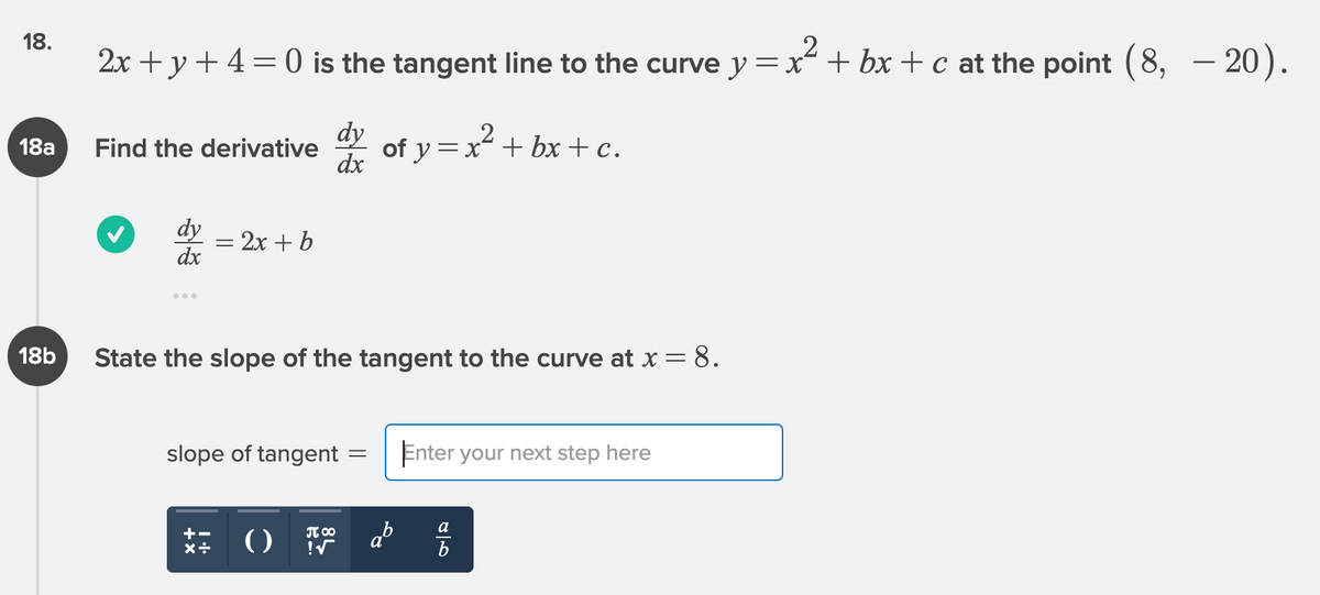 ### Calculus: Finding Tangents and Derivatives

**Problem 18:**
\[ 2x + y + 4 = 0 \]
is the tangent line to the curve 
\[ y = x^2 + bx + c \]
at the point 
\[ (8, -20) \].

#### 18a. Finding the Derivative
Find the derivative \(\frac{dy}{dx}\) of
\[ y = x^2 + bx + c \].

**Solution:**
The derivative is:
\[ \frac{dy}{dx} = 2x + b \]

#### 18b. Slope of the Tangent at \( x = 8 \)
State the slope of the tangent to the curve at 
\[ x = 8 \].

Enter your next step here:

\[ \text{slope of tangent} = \]

*Note:* Use the given derivative to find the slope at the specific point \( x = 8 \).