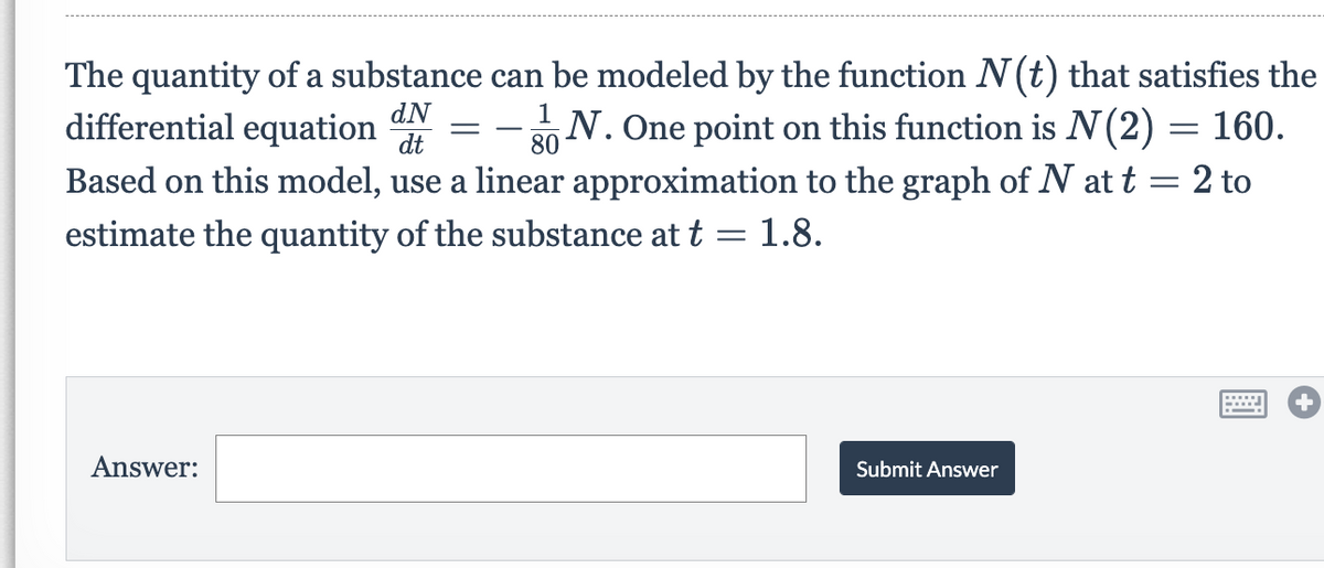 The quantity of a substance can be modeled by the function N(t) that satisfies the
differential equation
dN
dt
1
- N. One point on this function is N(2) = 160.
80
Based on this model, use a linear approximation to the graph of N at t = 2 to
estimate the quantity of the substance at t = 1.8.
Answer:
Submit Answer
