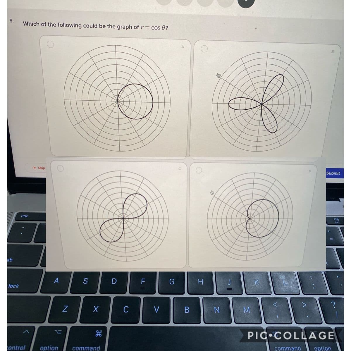 Which of the following could be the graph of r= cos 0?
e Skip
D.
Submit
esc
F12
qe
A
S
D
F
G
J.
K
lock
COID
C
V
M
PIC COLL AGE
ontrol
option
command
command
option
B
5.

