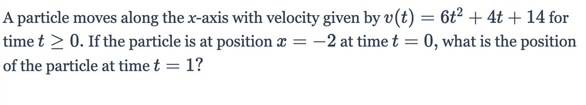 A particle moves along the x-axis with velocity given by v(t) = 6t² + 4t + 14 for
time t > 0. If the particle is at position x = -2 at time t = 0, what is the position
of the particle at time t = 1?
