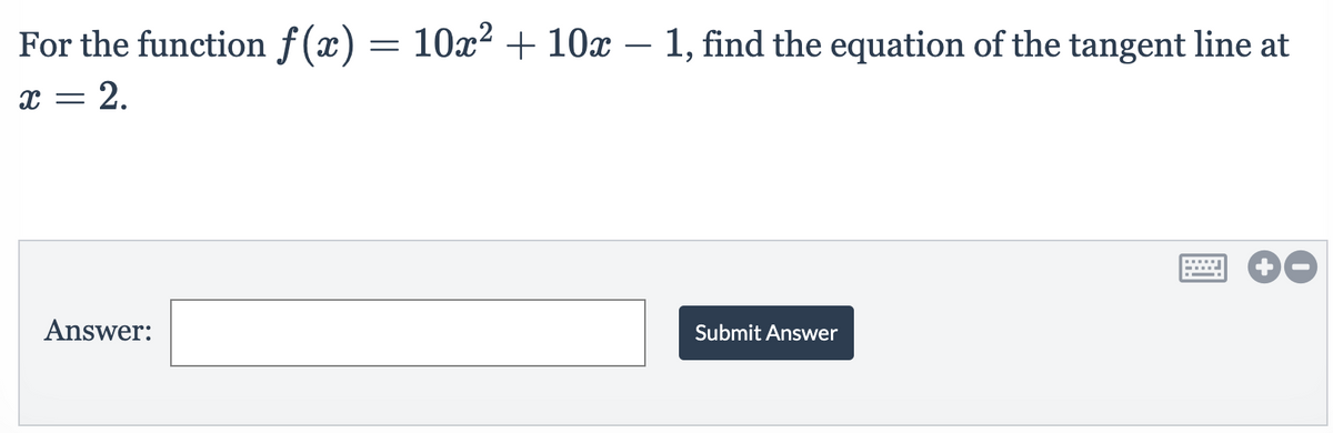 For the function f(x) = 10x² +10x – 1, find the equation of the tangent line at
-
x = 2.
Answer:
Submit Answer
