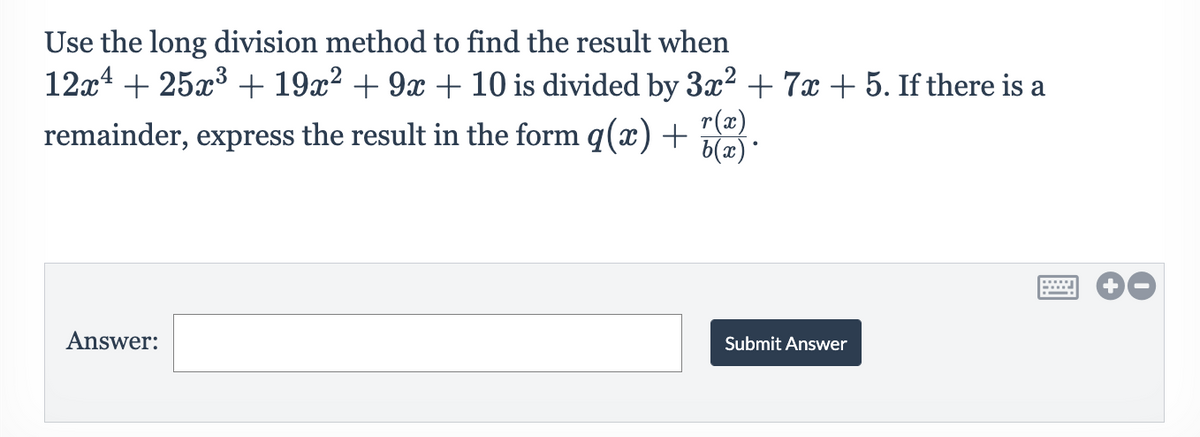 Use the long division method to find the result when
12x4 + 25x3 + 19x² + 9x + 10 is divided by 3x² + 7x + 5. If there is a
r(x)
remainder, express the result in the form q(x) +
6(x)*
Answer:
Submit Answer
