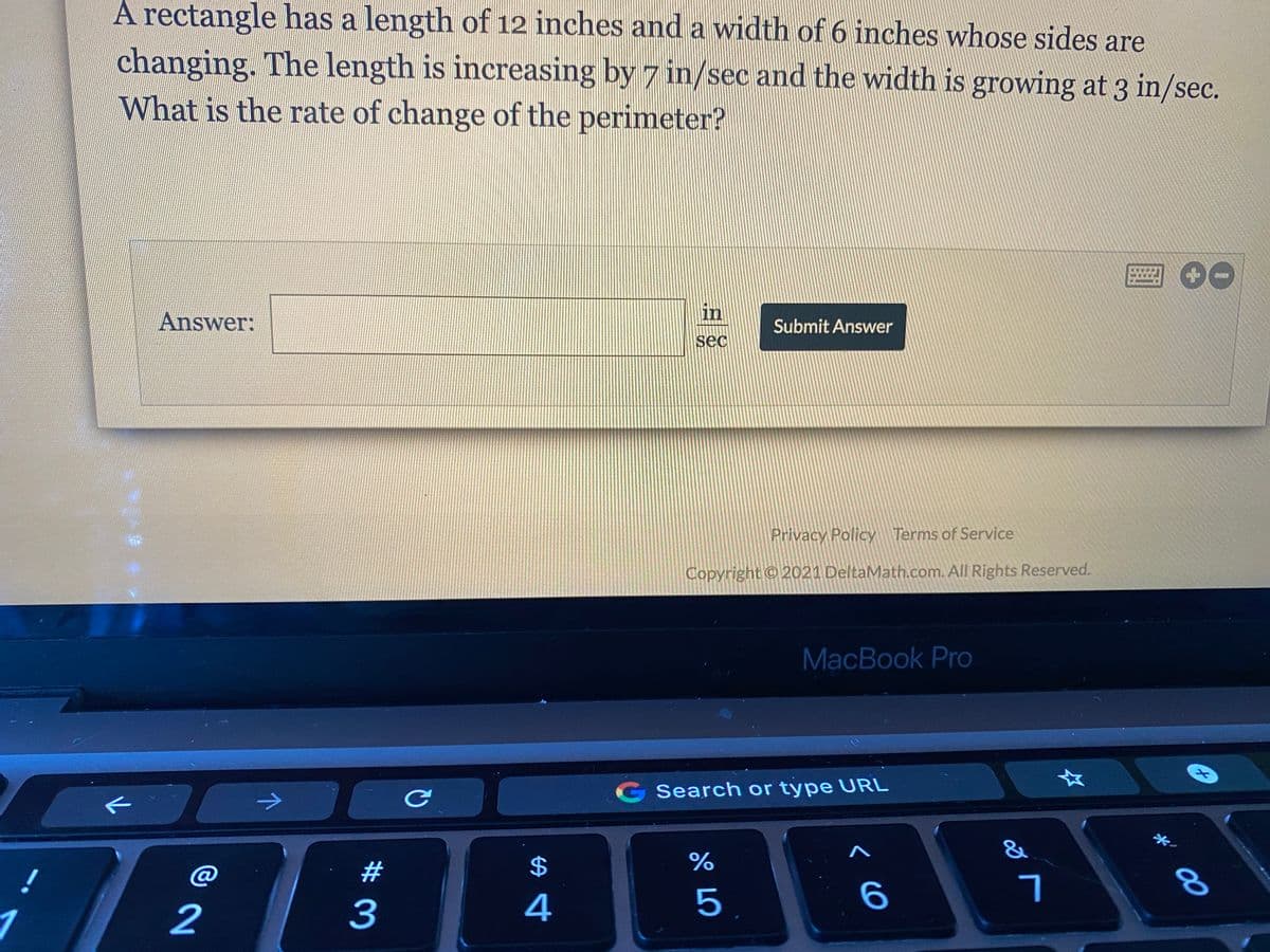 A rectangle has a length of 12 inches and a width of 6 inches whose sides are
changing. The length is increasing by 7 in/sec and the width is growing at 3 in/sec.
What is the rate of change of the perimeter?
Answer:
in
Submit Answer
sec
Privacy Policy Terms of Service
Copyright © 2021 DeltaMath.com. All Rights Reserved.
MacBook Pro
女
Search or type URL
$
%
@
2
3
4
5.
*' 00
