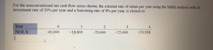 For the nonconventional net cash flow series shown, the extermal rate of retum per year using the MIRR method, with an
investment rate of 20% per year and a borrowing rate of 8% per year, is closest to:
Year
1
3.
4.
NCF, S
-40,000
+18,809
-29,000
+25,000
+53,938
