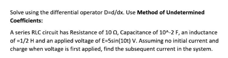 Solve using the differential operator D=Dd/dx. Use Method of Undetermined
Coefficients:
A series RLC circuit has Resistance of 10 0, Capacitance of 10^-2 F, an inductance
of =1/2 H and an applied voltage of E=5sin(10t) V. Assuming no initial current and
charge when voltage is first applied, find the subsequent current in the system.
