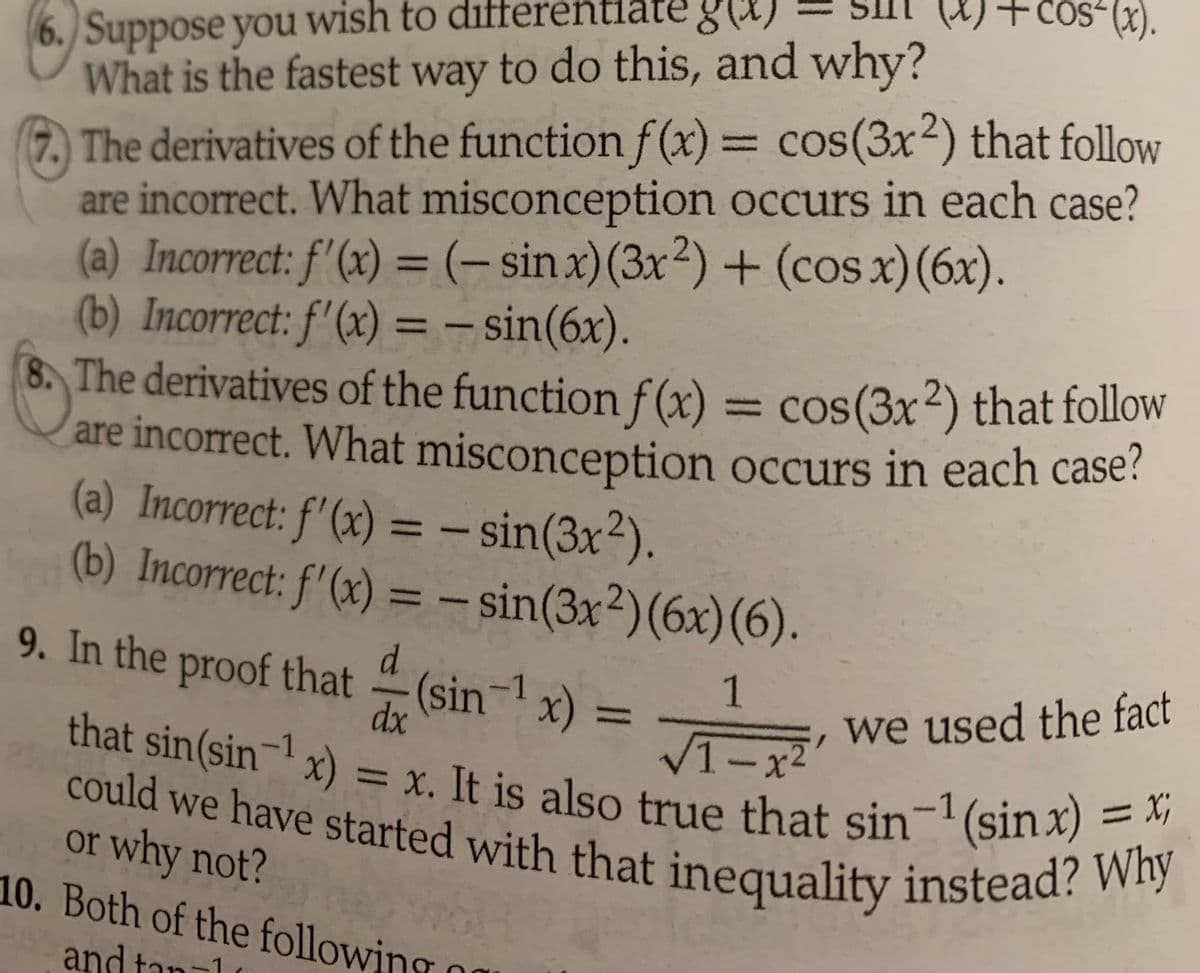 6. Suppose you wish to diff
What is the fastest way to do this, and why?
7. The derivatives of the function f(x) = cos(3x²) that follow
are incorrect. What misconception occurs in each case?
(a) Incorrect: f'(x) = (- sinx) (3x2)+(cos x) (6x).
(b) Incorrect: f'(x) = sin(6x).
8. The derivatives of the function f(x) = cos(3x2) that follow
are incorrect. What misconception occurs in each case?
(a) Incorrect: f'(x) = sin(3x²).
(b) Incorrect: f'(x) = sin(3x²) (6x) (6).
9. In the proof that
1
dx
√1-x²
that sin(sin-¹ x) = x. It is also true that sin-¹ (sinx) = x
could we have started with that inequality instead? Why
|| = |
(x) + cos(x).
(sin ¹x) =
or why not?
10. Both of the following
and tan-1
I
we used the fact