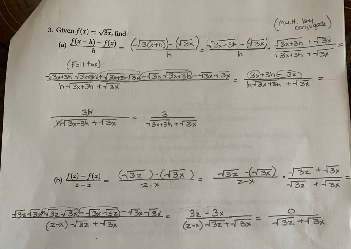 13x43h (33+(343(3-13 (3+35-43x – By
h|3x+36 ++_3_
(b)
3. Given f(x) = √3x, find
(a)
f(x+h) -f(x) [3&+) (x) (3x+3ਗ -( x) 3x+sh + 3x
●
h
h
13x+3h +-
(Foil top)
31
{ 3x+3h +13%
f(z) – f(1)
1
Z-X
=
3
√3x+3h+√3x
2-
(Mult
38-315377 3-- 3 1 22 - 13 - 3 .
(2-×) - 32 + + 3x
LH. by
3z - Sx
(z~x) 3z + 3x
(conjugate)
(32 ) ( 3 ) 191 ( x) 32 +13%
3x+3h← 3x1
+3x + h +1_3%
Tz + - x
੧੦ ਜਤ
32