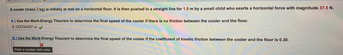 A cooler (mass 3 kg) is initially at rest on a horizontal floor. It is then pushed in a straight line for 1.5 m by a small child who exerts a horizontal force with magnitude 37.5 N.
A.) Use the Work-Energy Theorem to determine the final speed of the cooler if there is no friction between the cooler and the floor.
6.123724357 m
B.). Use the Work-Energy Theorem to determine the final speed of the cooler if the coefficient of kinetic friction between the cooler and the floor is 0.30.
x
Enter a number with units.