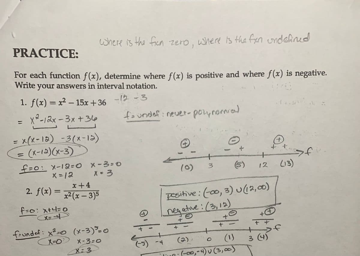 PRACTICE:
For each function f(x), determine where f(x) is positive and where f(x) is negative.
Write your answers in interval notation.
1. f(x)=x²-15x +36
X²-12x-3x+36
=
= x(x-12) -3(x-12)
(x-12)(x-3)
f=0: x-12=0
X = 12
2. f(x) =
where is the fixn zero, where is the fxn undefined
f=0: x+4=0
(X=-4
x+4
x²(x-3)5
x-3=0
x = 3
f=undef: x²=0 (x-3) = 0
X=0°
X-3=0
X=3
-12-3
f= undef: never-polynomial
+
3
(-5) -4
positive: (-00, 3) u (12,00)
negative: (3, 12)
+
+
(2).
O
(۱)
TUR (-00,-4) v (3,00)
12
+
++
+
3 (4)
+
+
+
(13)
7