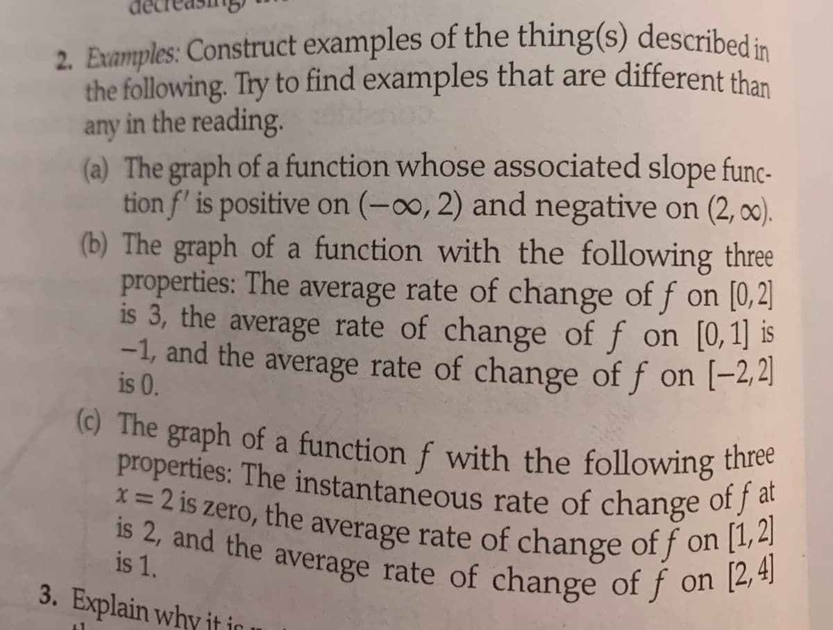 2. Examples: Construct examples of the thing(s) described in
the following. Try to find examples that are different than
any in the reading.
(a) The graph of a function whose associated slope func-
tion f' is positive on (-∞, 2) and negative on (2, ∞).
(b) The graph of a function with the following three
properties: The average rate of change of f on [0,2]
is 3, the average rate of change of f on [0,1] is
-1, and the average rate of change of f on [-2,2]
is 0.
(c) The graph of a function f with the following three
properties: The instantaneous rate of change of fat
is 2, and the average rate of change of f on [2, 4]
is 1.
3. Explain why it in