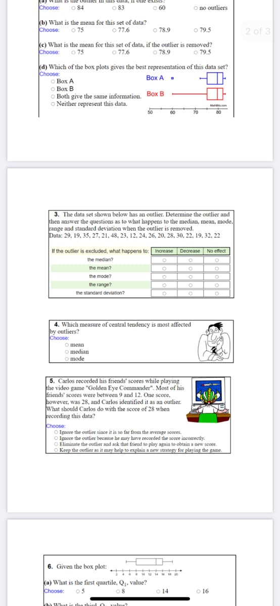 Inat Is
Il olne eXISIS.
Choose:
O 84
083
O 60
O no outliers
(b) What is the mean for this set of data?
O 75
Choose:
O 77.6
O 78.9
O 79.5
2 of 3
Choose:
(c) What is the mean for this set of data, if the outlier is removed?
o 77.6
O 75
o 78.9
o 79.5
(d) Which of the box plots gives the best representation of this data set?
Choose:
o Box A
о Вох В
o Both give the same information. Box B
O Neither represent this data.
Box A .
Mu com
50
60
70
80
3. The data set shown below has an outlier. Determine the outlier and
then answer the questions as to what happens to the median, mean, mode,
range and standard deviation when the outlier is removed.
Data: 29, 19, 35, 27, 21, 48, 23, 12, 24, 26, 20, 28, 30, 22, 19, 32, 22
If the outlier is excluded, what happens to: Increase
Decrease
No effect
the median?
the mean?
the mode?
the range?
the standard deviation?
4. Which measure of central tendency is most affected
by outliers?
Choose:
O mean
O median
O mode
5. Carlos recorded his friends' scores while playing
the video game "Golden Eye Commander". Most of his
friends' scores were between 9 and 12. One score,
however, was 28, and Carlos identified it as an outlier.
What should Carlos do with the score of 28 when
recording this data?
Choose:
O Ignore the outlier since it is so far from the average scores.
O Ignore the outlier because he may have recorded the score incorrectly.
O Eliminate the outlier and ask that friend to play again to obtain a new score.
O Keep the outlier as it may help to explain a new strategy for playing the game.
H
6. Given the box plot:
12 14
1 20
(a) What is the first quartile, Q1. value?
05
Choose:
08
O 14
16
hhWhot ic the third O ualua?
