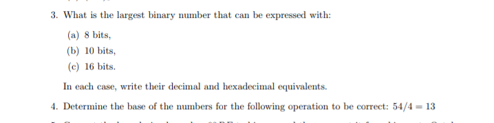 3. What is the largest binary number that can be expressed with:
(a) 8 bits,
(b) 10 bits,
(c) 16 bits.
In each case, write their decimal and hexadecimal equivalents.
4. Determine the base of the numbers for the following operation to be correct: 54/4 = 13
