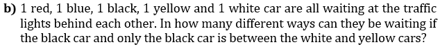 b) 1 red, 1 blue, 1 black, 1 yellow and 1 white car are all waiting at the traffic
lights behind each other. In how many different ways can they be waiting if
the black car and only the black car is between the white and yellow cars?
