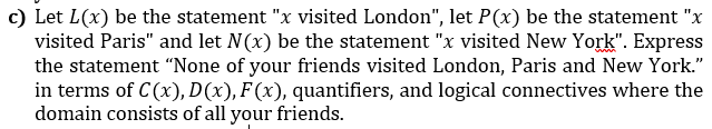 c) Let L(x) be the statement "x visited London", let P(x) be the statement "x
visited Paris" and let N(x) be the statement "x visited New York". Express
the statement "None of your friends visited London, Paris and New York."
in terms of C(x), D(x), F(x), quantifiers, and logical connectives where the
domain consists of all your friends.
