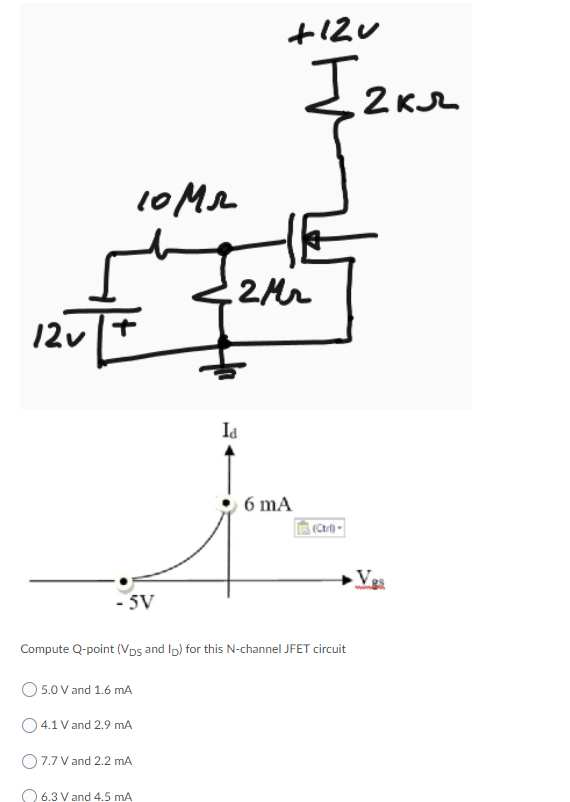 Izae
2 KJL
10MA
2Mr
12v
Id
6 mA
Vg
- 5V
Compute Q-point (Vps and Ip) for this N-channel JFET circuit
5.0 V and 1.6 mA
O 4.1 V and 2.9 mA
O7.7 V and 2.2 mA
O 6.3 V and 4.5 mA
