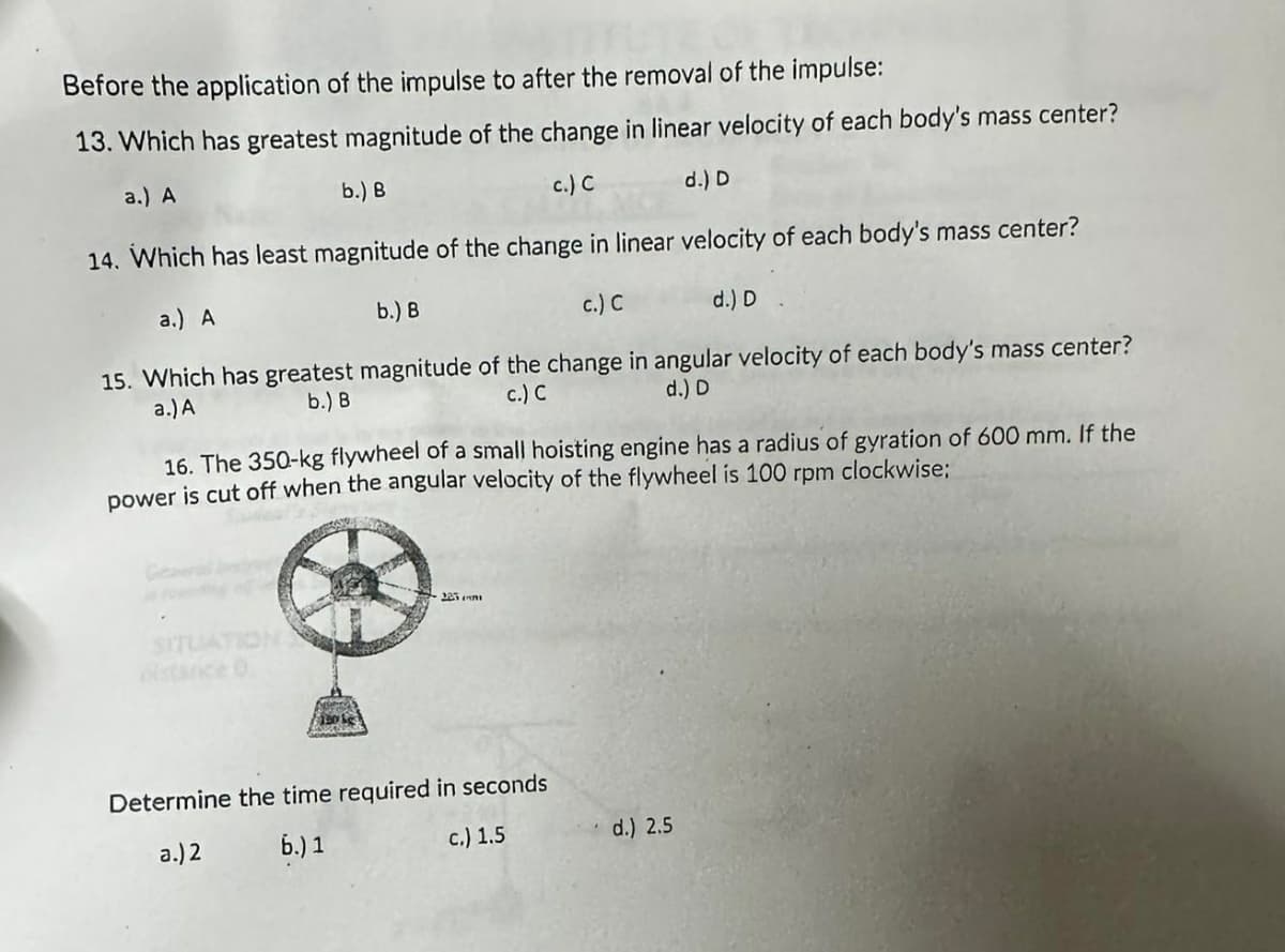 Before the application of the impulse to after the removal of the impulse:
13. Which has greatest magnitude of the change in linear velocity of each body's mass center?
a.) A
b.) B
c.) C
d.) D
14. Which has least magnitude of the change in linear velocity of each body's mass center?
a.) A
b.) B
c.) C
d.) D
15. Which has greatest magnitude of the change in angular velocity of each body's mass center?
a.) A
b.) B
c.) C
d.) D
16. The 350-kg flywheel of a small hoisting engine has a radius of gyration of 600 mm. If the
power is cut off when the angular velocity of the flywheel is 100 rpm clockwise;
SITE
Determine the time required in seconds
a.) 2
b.) 1
c.) 1.5
d.) 2.5