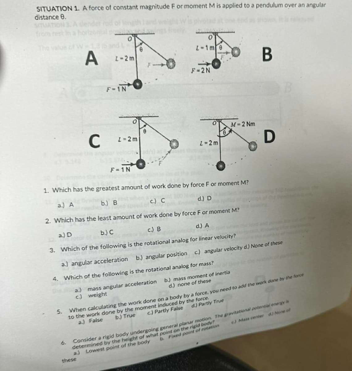 SITUATION 1. A force of constant magnitude F or moment M is applied to a pendulum over an angular
distance 0.
from
0
The valu
e
A
L-2m
F
F-2N
F-1N
Ο
L-1m 0
B
B
C
1-2m
8
z=2m
yad/s) as
F-1N
M=2 Nm
1. Which has the greatest amount of work done by force F or moment M?
a) A
b.) B
c.) C
d.) D
2. Which has the least amount of work done by force F or moment M?
D
a.) D
b.) C
c.) B
d.) A
3. Which of the following is the rotational analog for linear velocity?
a.) angular acceleration b.) angular position c.) angular velocity d.) None of these
4. Which of the following is the rotational analog for mass?
d.) none of these
a.) mass angular acceleration b.) mass moment of inertia
c)
weight
5. When calculating the work done on a body by a force, you need to add the work done by the force
to the work done by the moment induced by the force.
a.) False
b.) True
c.) Partly False d.) Partly True
6. Consider a rigid body undergoing general planar motion. The gravitational potential energy is
determined by the height of what point on the rigid body?
a.) Lowest point of the body
b. Fixed point of rotation
6) Mass center d) None of
these