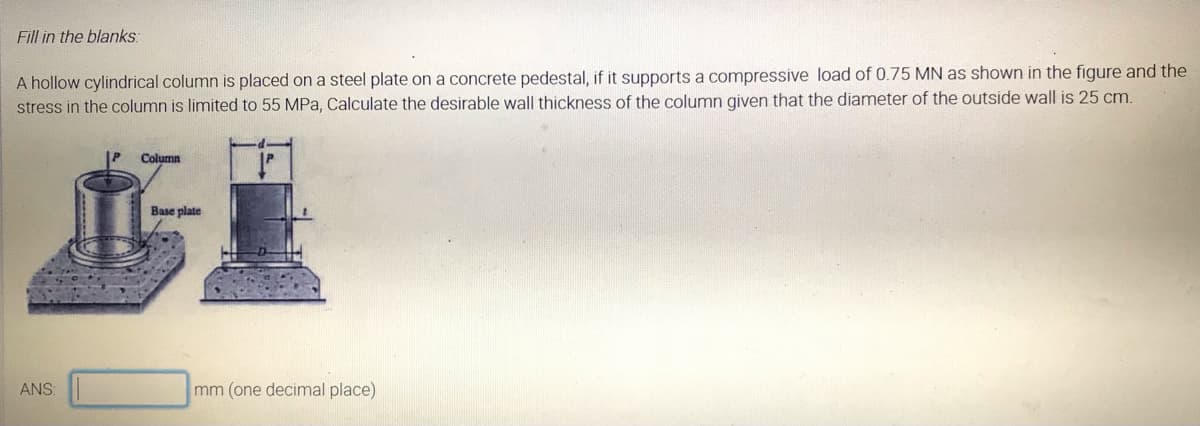 Fill in the blanks:
A hollow cylindrical column is placed on a steel plate on a concrete pedestal, if it supports a compressive load of 0.75 MN as shown in the figure and the
stress in the column is limited to 55 MPa, Calculate the desirable wall thickness of the column given that the diameter of the outside wall is 25 cm.
Column
Base plate
ANS
mm (one decimal place)
