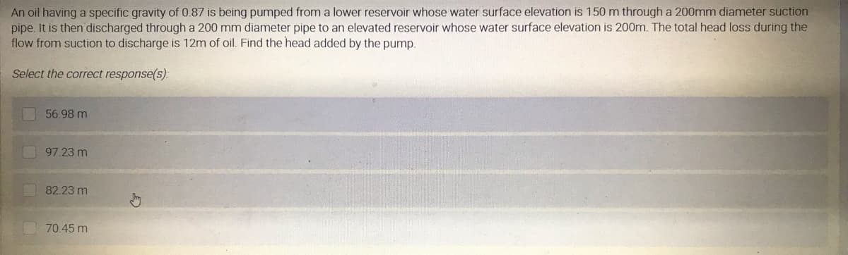 An oil having a specific gravity of 0.87 is being pumped from a lower reservoir whose water surface elevation is 150 m through a 200mm diameter suction
pipe. It is then discharged through a 200 mm diameter pipe to an elevated reservoir whose water surface elevation is 200m. The total head loss during the
flow from suction to discharge is 12m of oil. Find the head added by the pump.
Select the correct response(s):
56.98 m
97.23 m
82.23 m
70.45 m
