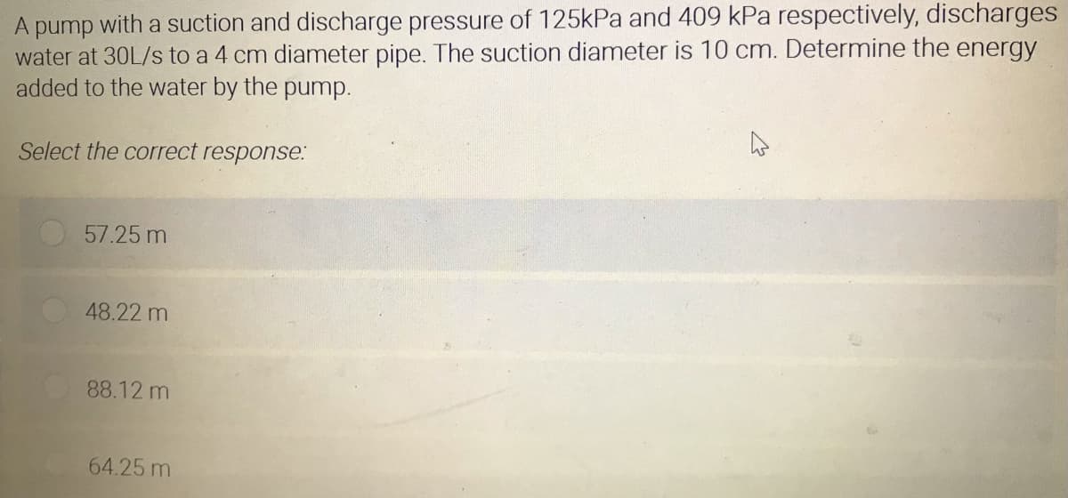 A pump with a suction and discharge pressure of 125kPa and 409 kPa respectively, discharges
water at 30L/s to a 4 cm diameter pipe. The suction diameter is 10 cm. Determine the energy
added to the water by the pump.
Select the correct response:
57.25 m
48.22 m
88.12 m
64.25 m
