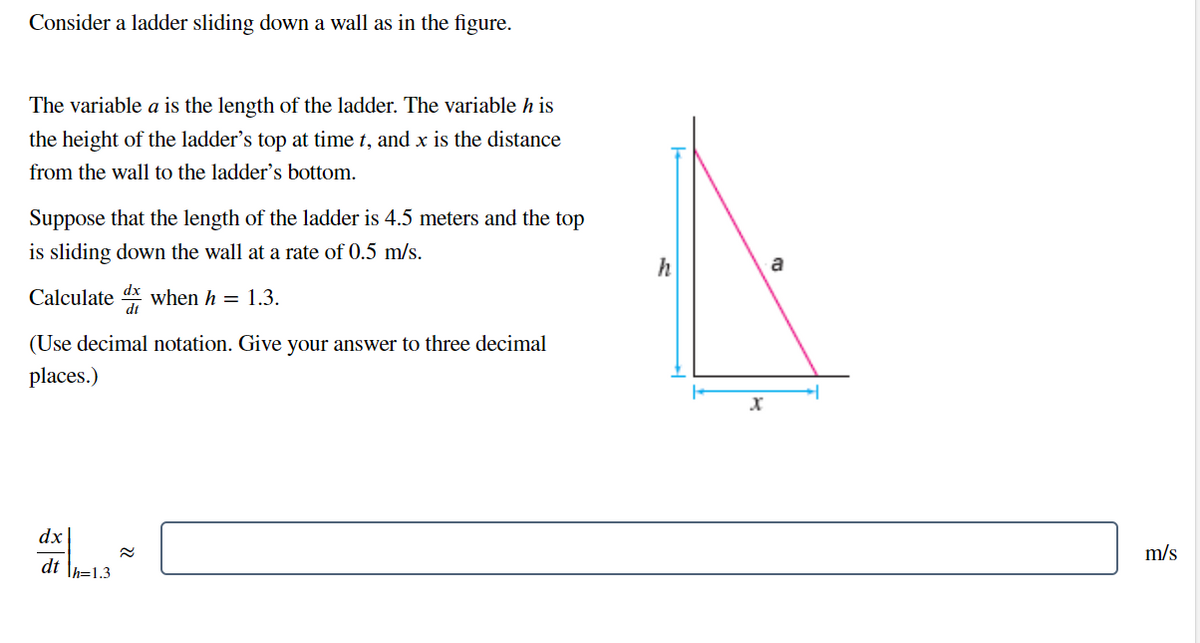 Consider a ladder sliding down a wall as in the figure.
The variable a is the length of the ladder. The variable h is
the height of the ladder's top at time t, and x is the distance
from the wall to the ladder's bottom.
Suppose that the length of the ladder is 4.5 meters and the top
is sliding down the wall at a rate of 0.5 m/s.
Calculated when h = 1.3.
(Use decimal notation. Give your answer to three decimal
places.)
dx
dth=1.3
h
X
m/s