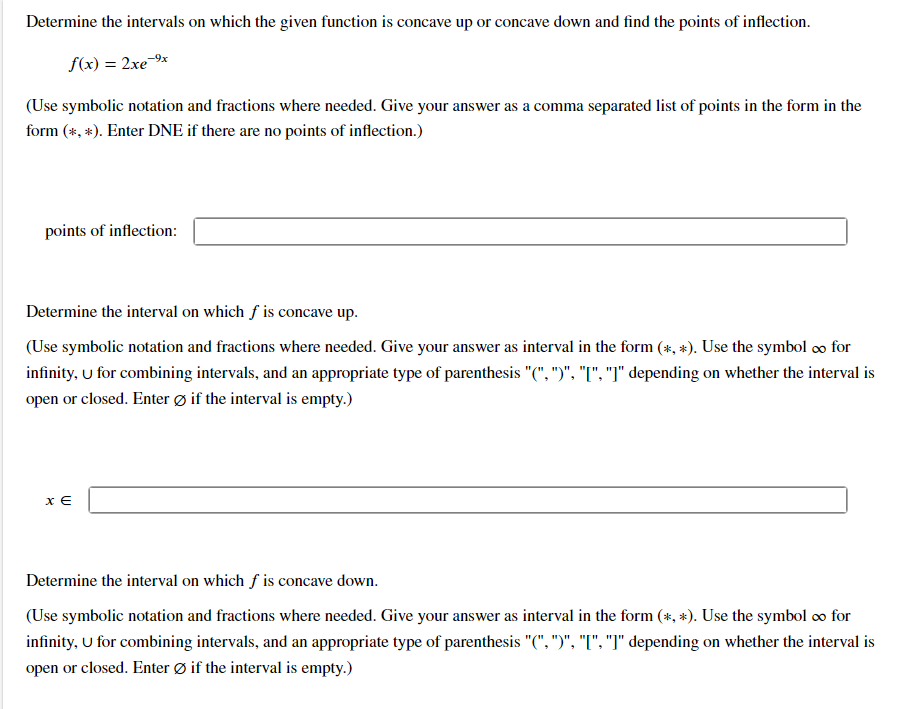 Determine the intervals on which the given function is concave up or concave down and find the points of inflection.
f(x) = 2xe-9x
(Use symbolic notation and fractions where needed. Give your answer as a comma separated list of points in the form in the
form (*, *). Enter DNE if there are no points of inflection.)
points of inflection:
Determine the interval on which f is concave up.
(Use symbolic notation and fractions where needed. Give your answer as interval in the form (*, *). Use the symbol ∞o for
infinity, u for combining intervals, and an appropriate type of parenthesis "(", ")", "[", "]" depending on whether the interval is
open or closed. Enter Øif the interval is empty.)
XE
Determine the interval on which f is concave down.
(Use symbolic notation and fractions where needed. Give your answer as interval in the form (*, *). Use the symbol ∞ for
infinity, U for combining intervals, and an appropriate type of parenthesis "(", ")", "[", "]" depending on whether the interval is
open or closed. Enter Ø if the interval is empty.)