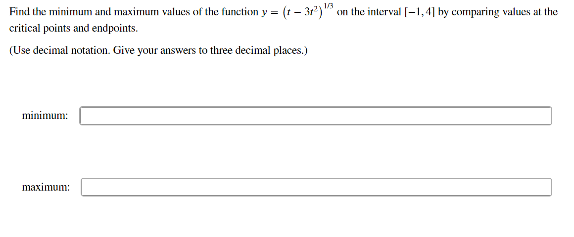 Find the minimum and maximum values of the function y =
critical points and endpoints.
(Use decimal notation. Give your answers to three decimal places.)
minimum:
1/3
(† — 31²) ¹/³ on the interval [−1,4] by comparing values at the
maximum: