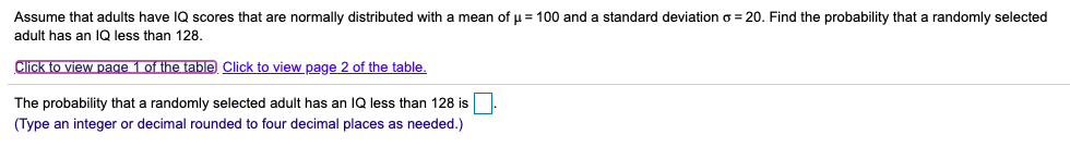 Assume that adults have IQ scores that are normally distributed with a mean of u = 100 and a standard deviation o = 20. Find the probability that a randomly selected
adult has an 1Q less than 128.
Click to view page 1 of the table Click to view page 2 of the table.
The probability that a randomly selected adult has an IQ less than 128 is
(Type an integer or decimal rounded to four decimal places as needed.)
