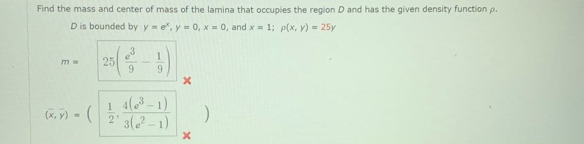 Find the mass and center of mass of the lamina that occupies the region D and has the given density function p.
D is bounded by y = ex, y = 0, x = 0, and x = 1; p(x, y) = 25y
%3D
3
25
9.
1
m =
9.
4(3 -1)
2'3(-1)
(х, у) %3D
