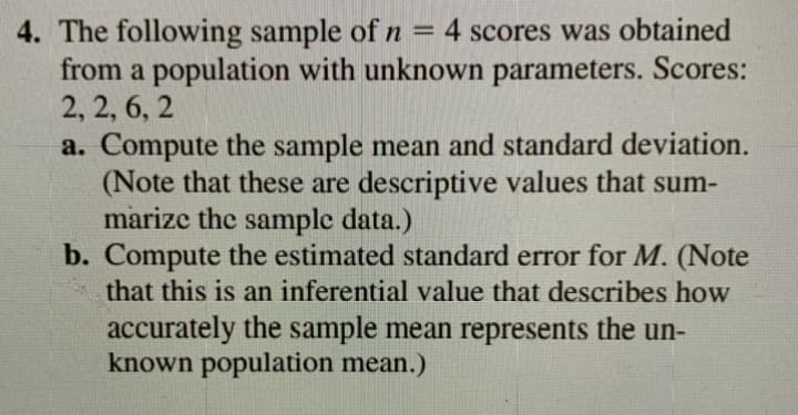 4. The following sample of n = 4 scores was obtained
from a population with unknown parameters. Scores:
2, 2, 6, 2
a. Compute the sample mean and standard deviation.
(Note that these are descriptive values that sum-
marize the sample data.)
b. Compute the estimated standard error for M. (Note
that this is an inferential value that describes how
%3D
accurately the sample mean represents the un-
known population mean.)
