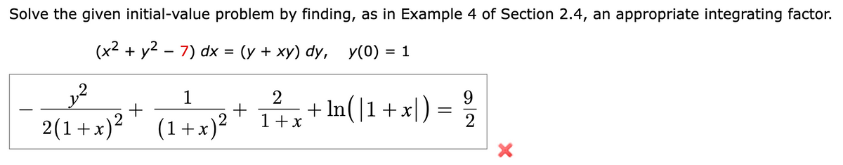 Solve the given initial-value problem by finding, as in Example 4 of Section 2.4, an appropriate integrating factor.
(x² + y² - 7) dx = (y + xy) dy, y(0) = 1
12
1
2(1+x)² (1+x)²
+
2
+
9
₁2²/1 x + ln(\1 + x) = 2/2
+
X