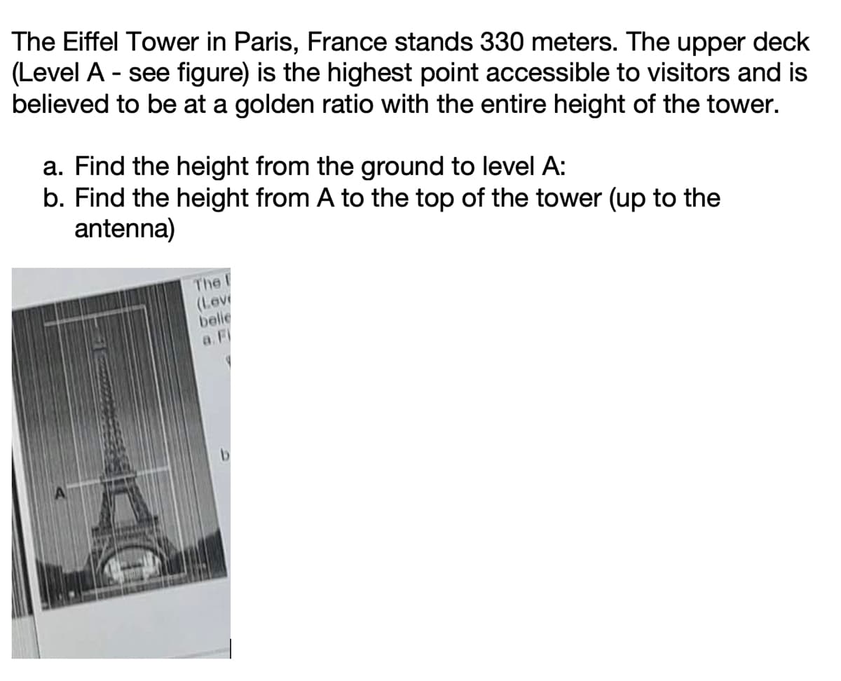 The Eiffel Tower in Paris, France stands 330 meters. The upper deck
(Level A - see figure) is the highest point accessible to visitors and is
believed to be at a golden ratio with the entire height of the tower.
a. Find the height from the ground to level A:
b. Find the height from A to the top of the tower (up to the
antenna)
The I
(Love
belie
a. Fi