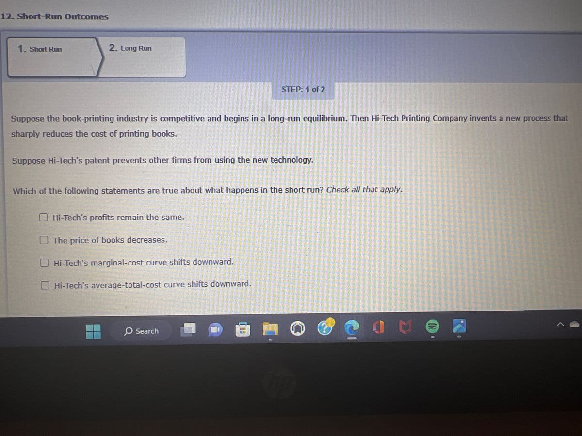 12. Short-Run Outcomes
1. Short Run
2. Long Run
Suppose the book-printing industry is competitive and begins in a long-run equilibrium. Then Hi-Tech Printing Company invents a new process that
sharply reduces the cost of printing books.
Suppose Hi-Tech's patent prevents other firms from using the new technology.
Which of the following statements are true about what happens in the short run? Check all that apply.
Hi-Tech's profits remain the same.
The price of books decreases.
STEP: 1 of 2
Hi-Tech's marginal-cost curve shifts downward.
Hi-Tech's average-total-cost curve shifts downward.
O Search
hp
C
A
