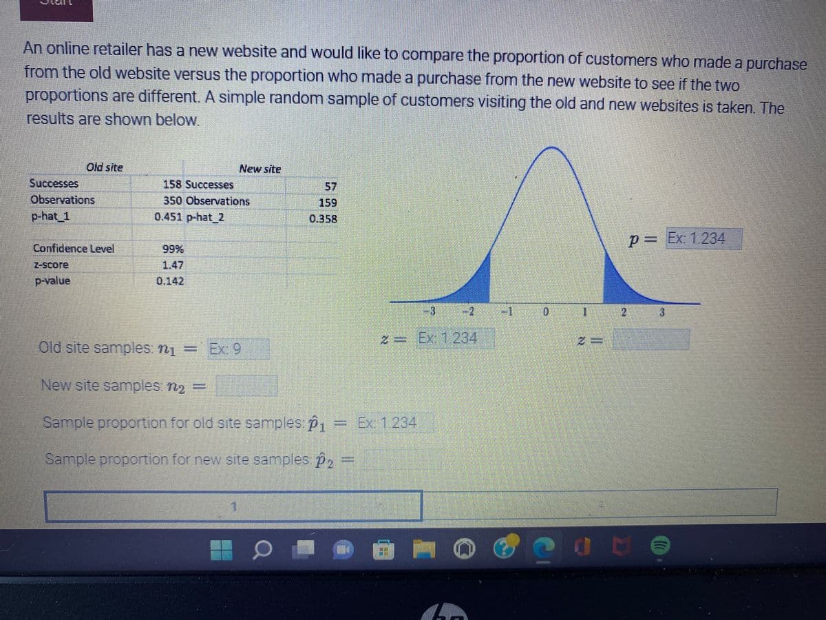 ### Comparison of Customer Purchases from Old and New Website

#### Objective:
To compare the proportion of customers who made a purchase from the old website versus the proportion of those who made a purchase from the new website. A simple random sample of customers visiting the old and new websites was taken. The results are shown below:

#### Data Summary:

|                | Old Site       | New Site       |
|----------------|----------------|----------------|
| **Successes**  | 158            | 57             |
| **Observations** | 350            | 159            |
| **p-hat (Sample Proportion)** | 0.451          | 0.358          |

#### Statistical Analysis:

- **Confidence Level**: 99%
- **z-score**: 1.47
- **p-value**: 0.142

#### Additional Information for Sample Calculation:
- Old site samples, \( n_1 \) \( = \)
- New site samples, \( n_2 \) \( = \)
- Sample proportion for old site samples, \( \hat{p}_1 = \)
- Sample proportion for new site samples, \( \hat{p}_2 = \)

#### Graphical Representation:

The diagram included in the image is a bell curve (normal distribution curve) with marked regions indicating confidence intervals corresponding to the z-scores and p-values mentioned above.

##### Key Points:
1. The bell curve graph demonstrates the distribution of sample proportions.
2. The shaded blue regions represent the rejection regions for extreme values at a 99% confidence level.
3. The z-score line indicates at 1.47, and the p-value of 0.142 is marked, showing the likelihood that any observed difference is due to sampling variability.

### Interpretation:
With a z-score of 1.47 and a p-value of 0.142, this indicates that there is no statistically significant difference between the proportions of customers who made a purchase from the old website compared to the new website, at the 99% confidence level. In other words, the variations observed could be due to random chance rather than a true difference in user behavior between the two sites. 

For practical purposes, businesses might choose to further investigate other metrics or run additional tests to make more informed decisions regarding site performance.