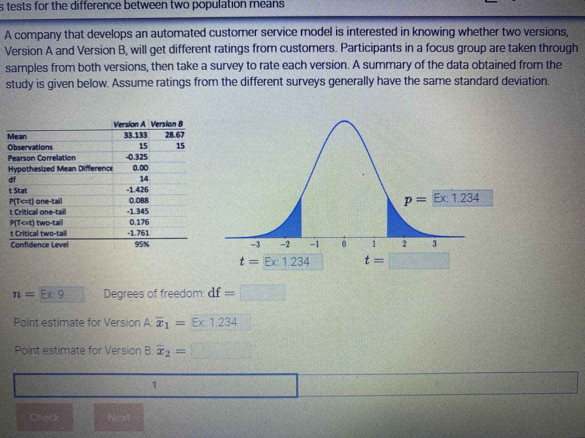 s tests for the difference between two population means
A company that develops an automated customer service model is interested in knowing whether two versions,
Version A and Version B, will get different ratings from customers. Participants in a focus group are taken through
samples from both versions, then take a survey to rate each version. A summary of the data obtained from the
study is given below. Assume ratings from the different surveys generally have the same standard deviation.
Version A Version B
Mean
33.133
28.67
15
Observations
Pearson Correlation
-0.325
Hypothesized Mean Difference
-1.426
P(T<t) one-tail
P = Ex: 1.234
t Critical one-tail
-1.345
P(T<t) two-tail
0.176
t Critical two-tail
Confidence Level
2
3
t Ex: 1234
n= Ex: 9
Degrees of freedom: df
Point estimate for Version A: ₁ = Ex: 1.234
Point estimate for Version B: ₂ =
1
ENHURI