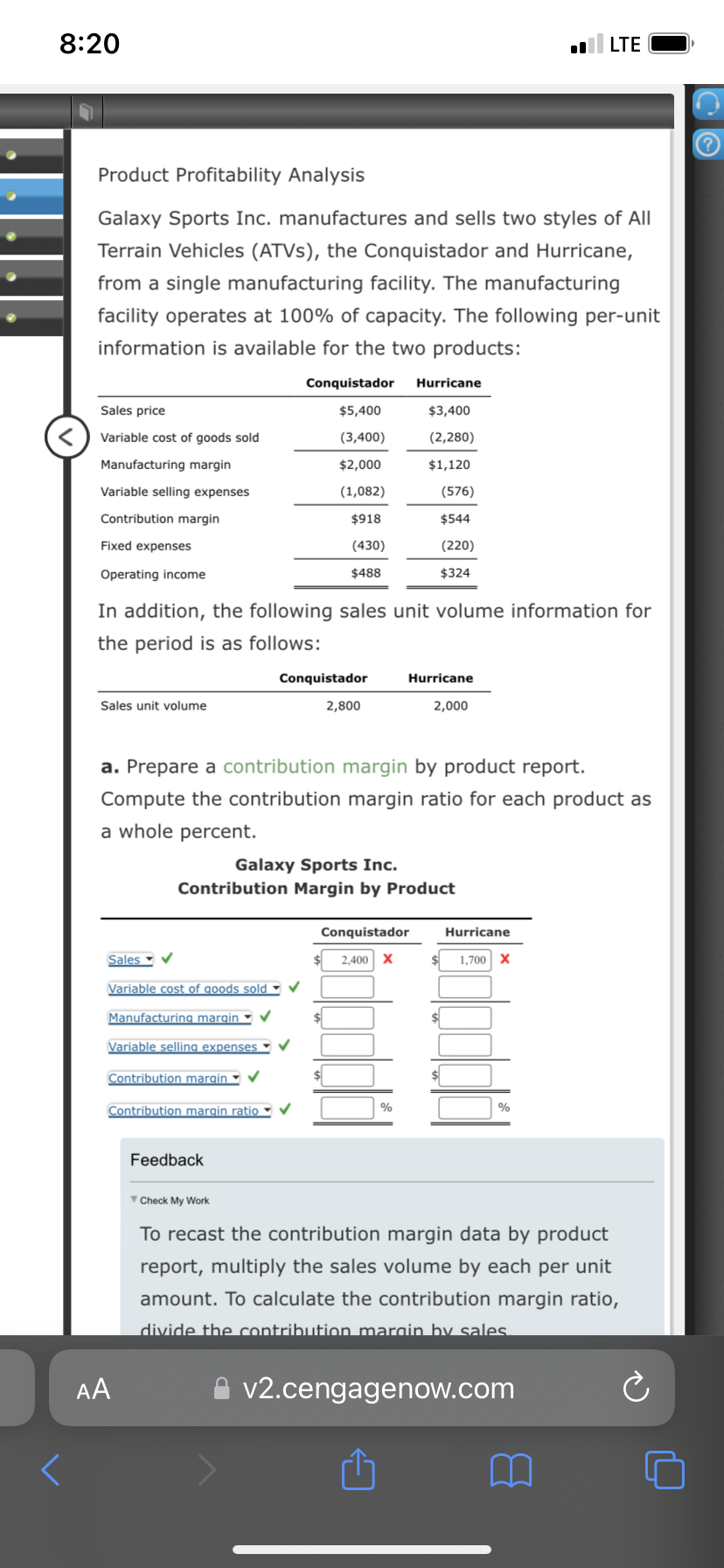 8:20
Product Profitability Analysis
Galaxy Sports Inc. manufactures and sells two styles of All
Terrain Vehicles (ATVs), the Conquistador and Hurricane,
from a single manufacturing facility. The manufacturing
facility operates at 100% of capacity. The following per-unit
information is available for the two products:
Sales price
Variable cost of goods sold
Manufacturing margin
Variable selling expenses
Contribution margin
Fixed expenses
Operating income
Sales unit volume
In addition, the following sales unit volume information for
the period is as follows:
Sales ✓
Variable cost of goods sold ✓
Manufacturing margin
Variable selling expenses
Contribution margin ✔
Contribution margin ratio •
AA
Conquistador
$5,400
(3,400)
$2,000
(1,082)
$918
(430)
$488
a. Prepare a contribution margin by product report.
Compute the contribution margin ratio for each product as
a whole percent.
Conquistador
Galaxy Sports Inc.
Contribution Margin by Product
Feedback
Check My Work
2,800
Hurricane
$3,400
(2,280)
$1,120
(576)
$544
(220)
$324
Hurricane
2,000
Conquistador
2,400 X
%
LTE
$
Hurricane
1,700 X
%
To recast the contribution margin data by product
report, multiply the sales volume by each per unit
amount. To calculate the contribution margin ratio,
divide the contribution margin by sales.
v2.cengagenow.com
?