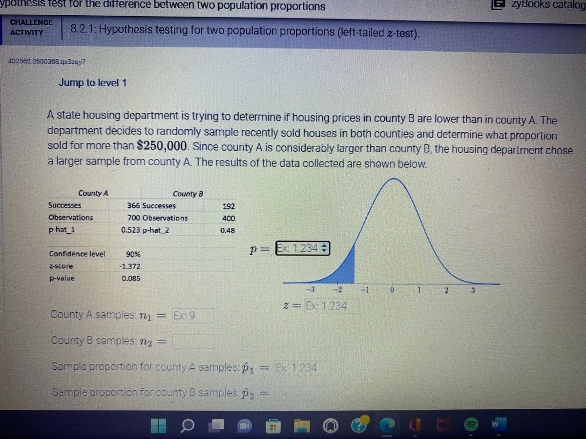 ypothesis test for the difference between two population proportions
EzyBooks catalog
CHALLENGE 8.2.1: Hypothesis testing for two population proportions (left-tailed z-test).
ACTIVITY
4025622600368.qx3zqy7
Jump to level 1
A state housing department is trying to determine if housing prices in county B are lower than in county A. The
department decides to randomly sample recently sold houses in both counties and determine what proportion
sold for more than $250,000. Since county A is considerably larger than county B, the housing department chose
a larger sample from county A. The results of the data collected are shown below.
County A
County B
Successes
366 Successes
192
Observations
700 Observations
400
p-hat_1
0.523 p-hat_Z
0.48
p
P= Ex: 1.234 +
Confidence level
z-score
-1.372
p-value
2
County A samples: n₁ = Ex:9
County B samples: n₂ =
Sample proportion for county A samples: p₁ = Ex: 1.234
Sample proportion for county B samples: p₂
0
M
2 = Ex: 1.234
L
June
(CO