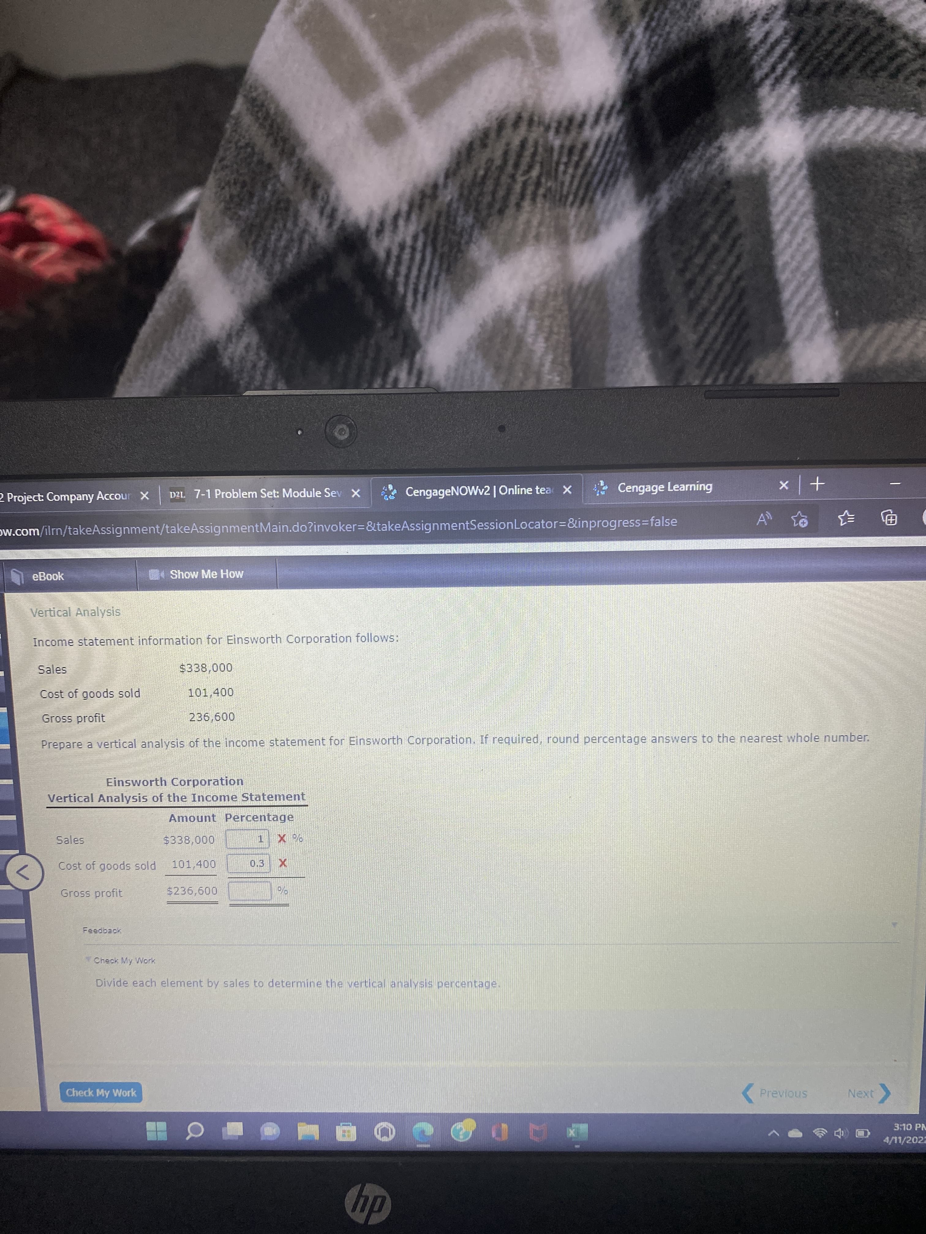 2 Project: Company Accour X
DEL 7-1 Problem Set: Module Sev X
CengageNOWv2 | Online tea X
* Cengage Learning
+ x
ow.com/ilm/takeAssignment/takeAssignmentMain.do?invoker3&takeAssignmentSessionLocator3&inprogress=false
|电
eBook
MShow Me How
Vertical Analysis
Income statement information for Einsworth Corporation follows:
000'
101,400
Sales
Cost of goods sold
Gross profit
009 9
Prepare a vertical analysis of the income statement for Einsworth Corporation. If required, round percentage answers to the nearest whole number.
Einsworth Corporation
Vertical Analysis of the Income Statement,
Amount Percentage
Sales
$338,000
Cost of goods sold
101,400
0.3
<>
Gross profit
Feedback
Check My Work
Divide each element by sales to determine the vertical analysis percentage.
Check My Work
( Previous
3:10 PM
4/11/2022
AD
dy
