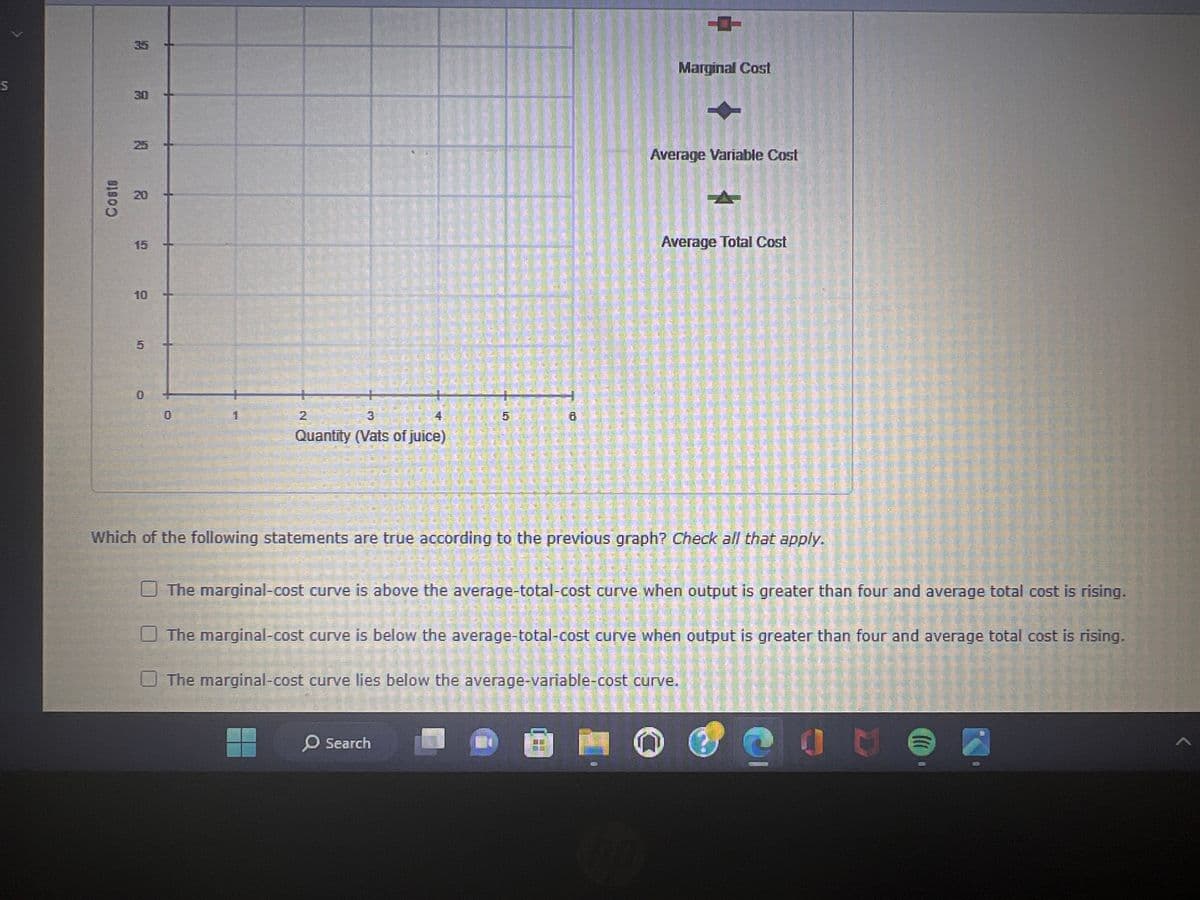 S
Costs
35
3:0
25
20
15
10
0
2
3
Quantity (Vats of juice)
E
Marginal Cost
O Search
Average Variable Cost
Average Total Cost
Which of the following statements are true according to the previous graph? Check all that apply.
The marginal-cost curve is above the average-total-cost curve when output is greater than four and average total cost is rising.
The marginal-cost curve is below the average-total-cost curve when output is greater than four and average total cost is rising.
The marginal-cost curve lies below the average-variable-cost curve.
C
(((.