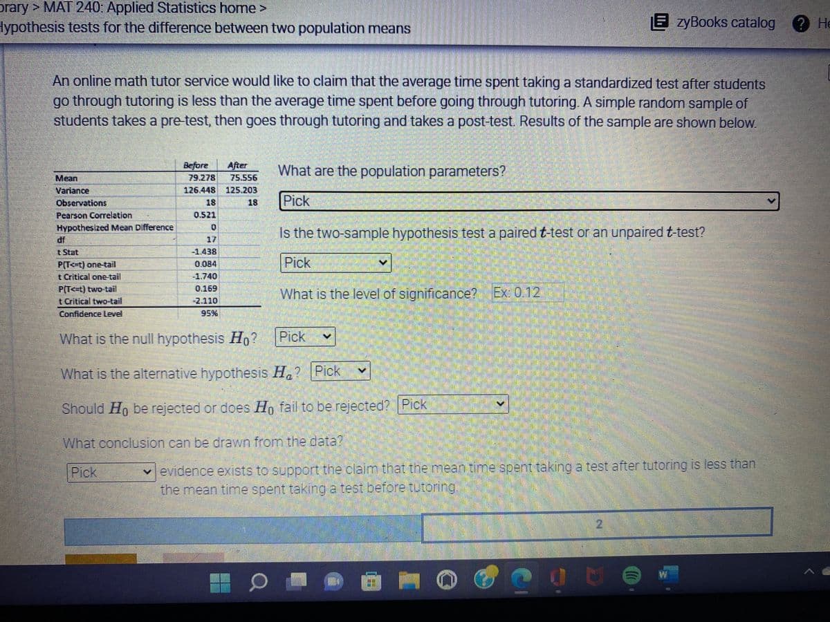 ### Hypothesis Tests for the Difference Between Two Population Means

An online math tutor service would like to claim that the average time spent taking a standardized test after students go through tutoring is less than the average time spent before going through tutoring. A simple random sample of students takes a pre-test, then goes through tutoring, and takes a post-test. Results of the sample are shown below.

|                 | Before    | After     |
|-----------------|-----------|-----------|
| Mean            | 79.278    | 75.556    |
| Variance        | 126.448   | 755.203   |
| Observations    | 18        | 18        |
| Pearson Correlation | 0.521   |           |
| Hypothesized Mean Difference |          | 0         |
| df              |           | 17        |
| t Stat          |           | 1.438     |
| P(T<=t) one-tail|           | 0.084     |
| t Critical one-tail |       | 1.740     |
| P(T<=t) two-tail|           | 0.169     |
| t Critical two-tail |       | 2.110     |
| Confidence Level|           | 95%       |

### Key Questions:

1. **What are the population parameters?**
2. **Is the two-sample hypothesis test a paired \( t \)-test or an unpaired \( t \)-test?**
3. **What is the level of significance?** (Example: 0.12)
4. **What is the null hypothesis \( H_0 \)?**
5. **What is the alternative hypothesis \( H_a \)?**
6. **Should \( H_0 \) be rejected or does \( H_0 \) fail to be rejected?**
7. **What conclusion can be drawn from the data?**

### Possible Answers:

1. **Population Parameters: Select from the drop-down menu.**
2. **Type of \( t \)-test: Select either paired or unpaired from the drop-down menu.**
3. **Level of Significance: Input the value (Example: 0.12).**
4. **Null Hypothesis \( H_0 \)**
   - [Select option]
5. **Alternative Hypothesis \( H_a \)**
   - [Select option]
6. **Decision on \( H_0 \)