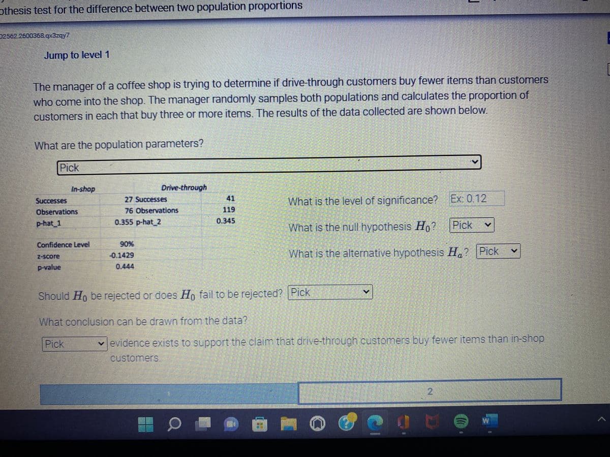 J
In-shop
othesis test for the difference between two population proportions
02562 2600368.qx3zqy7
Jump to level 1
The manager of a coffee shop is trying to determine if drive-through customers buy fewer items than customers
who come into the shop. The manager randomly samples both populations and calculates the proportion of
customers in each that buy three or more items. The results of the data collected are shown below.
What are the population parameters?
Y
Pick
Drive-through
Successes
27 Successes
What is the level of significance? Ex: 0.12
Observations
76 Observations
41
119
0.345
p-hat_1
0.355 p-hat_2
What is the null hypothesis Ho?
Pick
Confidence Level
0.1429
What is the alternative hypothesis Ha? Pick
p-value
Should Ho be rejected or does Ho fail to be rejected? Pick
What conclusion can be drawn from the data?
Pick
evidence exists to support the claim that drive-through customers buy fewer items than in-shop
customers.
2
p
W