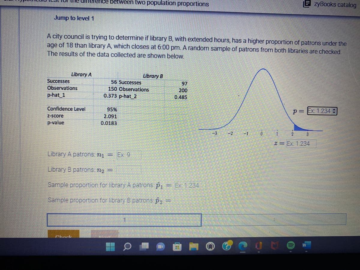 nce between two population proportions
EzyBooks catalog
Jump to level 1
A city council is trying to determine if library B, with extended hours, has a higher proportion of patrons under the
age of 18 than library A, which closes at 6:00 pm. A random sample of patrons from both libraries are checked.
The results of the data collected are shown below.
Library A
Library B
Successes
56 Successes
97
200
Observations
150 Observations
p-hat_1
0.373 p-hat_2
0.485
Confidence Level
95%
p=Ex: 1.234 +
z-score
2,091
p-value
0.0183
H
Library A patrons: n₁ = Ex: 9
Library B patrons: n₂ =
Sample proportion for library A patrons: p₁ = Ex: 1.234
Sample proportion for library B patrons p₂ =
O Ó
3
O
165
T
0
DIMINU
LAY
2= Ex: 1.234
Ot
d
(0
W