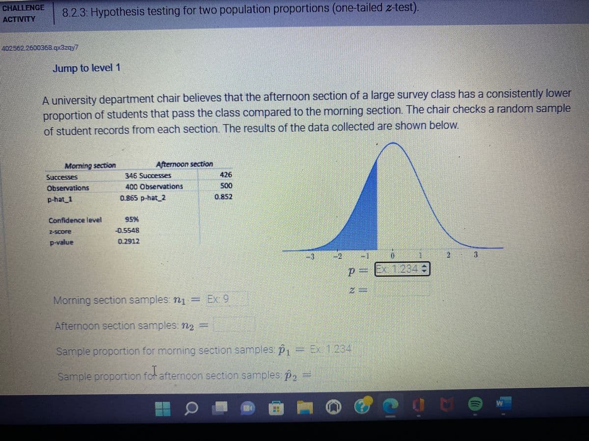 CHALLENGE
ACTIVITY
402562.2600368.qx3zqy7
8.2.3: Hypothesis testing for two population proportions (one-tailed z-test).
Jump to level 1
A university department chair believes that the afternoon section of a large survey class has a consistently lower
proportion of students that pass the class compared to the morning section. The chair checks a random sample
of student records from each section. The results of the data collected are shown below.
Morning section
Afternoon section
Successes
Observations
p-hat_1
346 Successes
400 Observations
0.865 p-hat_2
Confidence level
95%
-0.5548
p-value
0.2912
3
2
6
2
P= Ex 1.234
Morning section samples: ₁
Ex: 9
Afternoon section samples: 1₂
Sample proportion for morning section samples: p1
Sample proportion for afternoon section samples: p₂
–
O
500
LE
E
2 №
7 || |||
Ex: 1.234
D
D
DO