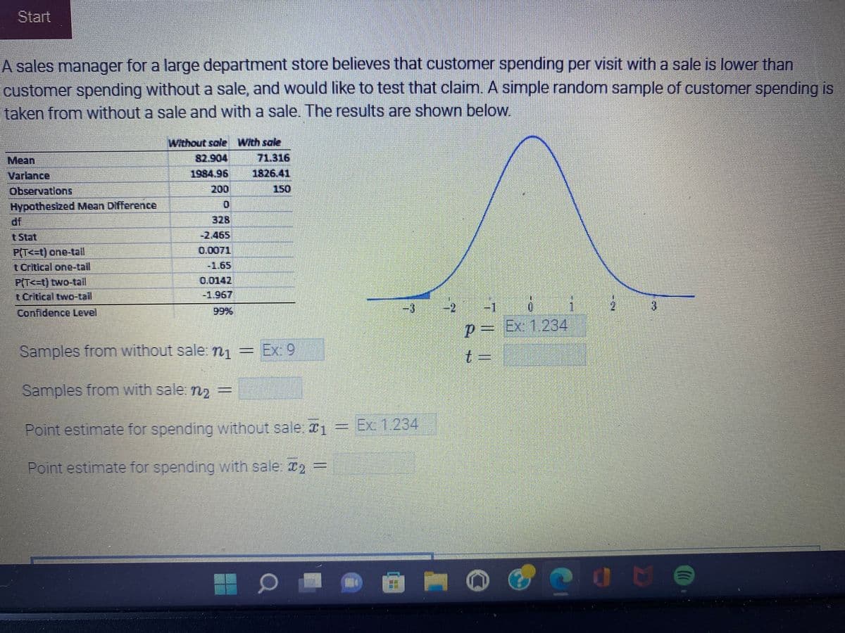 ### Investigating Customer Spending with and without a Sale

A sales manager for a large department store believes that customer spending per visit with a sale is lower than customer spending without a sale and would like to test that claim. A simple random sample of customer spending is taken from without a sale and with a sale. The results are shown below.

#### Statistical Summary:

| Statistic Description                           | Without Sale | With Sale |
|-------------------------------------------------|--------------|-----------|
| Mean                                            | 82.904       | 71.316    |
| Variance                                        | 1984.96      | 1826.41   |
| Observations                                    | 200          | 150       |
| Hypothesized Mean Difference                    | 0            |           |
| Degrees of Freedom (df)                         | 328          |           |
| t Stat                                          | -2.465       |           |
| P(T <= t) one-tail                              | 0.0071       |           |
| t Critical one-tail                             | -1.65        |           |
| P(T <= t) two-tail                              | 0.0142       |           |
| t Critical two-tail                             | -1.967       |           |
| Confidence Level                                | 99%          |           |

#### Explanation of the Data:

- **Mean**: Average customer spending.
- **Variance**: Measure of the spread between numbers in the data set.
- **Observations**: Number of customers sampled.
- **Hypothesized Mean Difference**: The expected difference in means under the null hypothesis.
- **Degrees of Freedom (df)**: The number of independent values that can vary in the calculation.
- **t Stat**: The calculated t-statistic value.
- **P(T <= t) one-tail**: The p-value for the one-tail hypothesis.
- **t Critical one-tail**: The threshold t-value for a one-tail test at the 99% confidence level.
- **P(T <= t) two-tail**: The p-value for the two-tail hypothesis.
- **t Critical two-tail**: The threshold t-value for a two-tail test at the 99% confidence level.

#### Graphical Representation:

- The graph displayed is a standard normal distribution curve with labeled t-score axis ranging from -3 to 3.
- The p-value (probability value) and the t-value (t-statistic) are to be inserted into separate fields indicated next